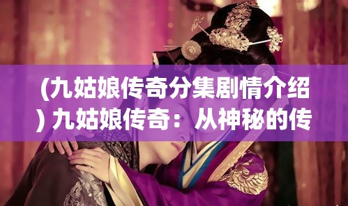 (九姑娘传奇分集剧情介绍) 九姑娘传奇：从神秘的传说到现代的演绎，探索独特的文化影响与艺术再造